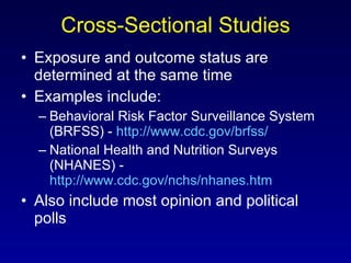Cross-Sectional Studies Exposure and outcome status are determined at the same time Examples include: Behavioral Risk Factor Surveillance System (BRFSS) -  http://www.cdc.gov/brfss/   National Health and Nutrition Surveys (NHANES) -  http://www.cdc.gov/nchs/nhanes.htm   Also include most opinion and political polls 