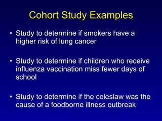 Cohort Study Examples Study to determine if smokers have a higher risk of lung cancer Study to determine if children who receive influenza vaccination miss fewer days of school Study to determine if the coleslaw was the cause of a foodborne illness outbreak 