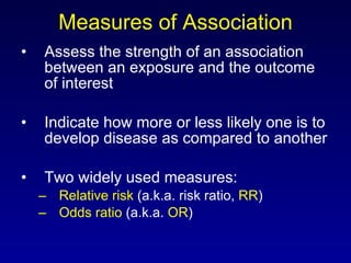 Measures of Association Assess the strength of an association between an exposure and the outcome of interest Indicate how more or less likely one is to develop disease as compared to another Two widely used measures: Relative risk  (a.k.a. risk ratio,  RR ) Odds ratio  (a.k.a.  OR ) 