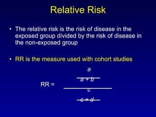 Relative Risk The relative risk is the risk of disease in the exposed group divided by the risk of disease in the non-exposed group RR is the measure used with cohort studies a   a + b RR = c   c + d 