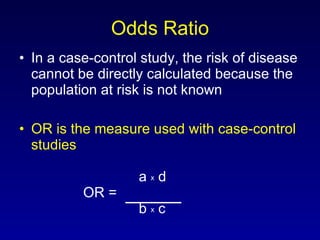 Odds Ratio In a case-control study, the risk of disease cannot be directly calculated because the population at risk is not known OR is the measure used with case-control studies     a  x  d OR =    b  x  c 