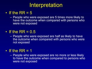 Interpretation If the RR = 5 People who were exposed are 5 times more likely to have the outcome when compared with persons who were not exposed If the RR = 0.5 People who were exposed are half as likely to have the outcome when compared with persons who were not exposed If the RR = 1 People who were exposed are no more or less likely to have the outcome when compared to persons who were not exposed 