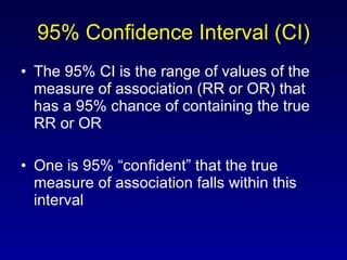 95% Confidence Interval (CI) The 95% CI is the range of values of the measure of association (RR or OR) that has a 95% chance of containing the true RR or OR One is 95% “confident” that the true measure of association falls within this interval 