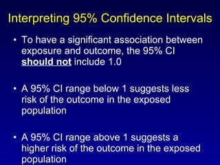 Interpreting 95% Confidence Intervals To have a significant association between exposure and outcome, the 95% CI  should not  include 1.0 A 95% CI range below 1 suggests less risk of the outcome in the exposed population A 95% CI range above 1 suggests a higher risk of the outcome in the exposed population 