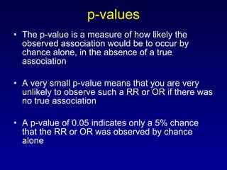 p-values The p-value is a measure of how likely the observed association would be to occur by chance alone, in the absence of a true association A very small p-value means that you are very unlikely to observe such a RR or OR if there was no true association A p-value of 0.05 indicates only a 5% chance that the RR or OR was observed by chance alone 