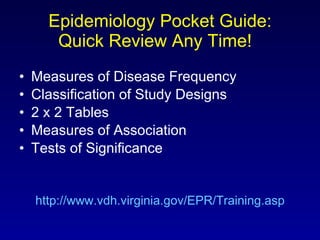 Epidemiology Pocket Guide: Quick Review Any Time!  Measures of Disease Frequency Classification of Study Designs 2 x 2 Tables Measures of Association Tests of Significance http://www.vdh.virginia.gov/EPR/Training.asp 