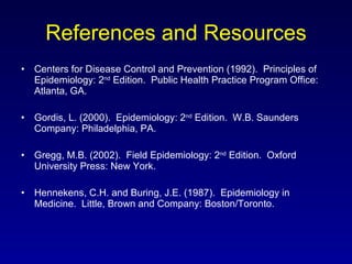 References and Resources Centers for Disease Control and Prevention (1992).  Principles of Epidemiology: 2 nd  Edition.  Public Health Practice Program Office: Atlanta, GA. Gordis, L. (2000).  Epidemiology: 2 nd  Edition.  W.B. Saunders Company: Philadelphia, PA. Gregg, M.B. (2002).  Field Epidemiology: 2 nd  Edition.  Oxford University Press: New York. Hennekens, C.H. and Buring, J.E. (1987).  Epidemiology in Medicine.  Little, Brown and Company: Boston/Toronto. 