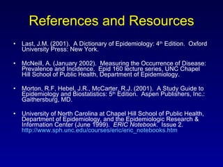 References and Resources Last, J.M. (2001).  A Dictionary of Epidemiology: 4 th  Edition.  Oxford University Press: New York. McNeill, A. (January 2002).  Measuring the Occurrence of Disease:  Prevalence and Incidence.  Epid 160 lecture series, UNC Chapel Hill School of Public Health, Department of Epidemiology. Morton, R.F, Hebel, J.R., McCarter, R.J. (2001).  A Study Guide to Epidemiology and Biostatistics: 5 th  Edition.  Aspen Publishers, Inc.: Gaithersburg, MD. University of North Carolina at Chapel Hill School of Public Health, Department of Epidemiology, and the Epidemiologic Research & Information Center (June 1999).  ERIC Notebook .  Issue 2.  http://www.sph.unc.edu/courses/eric/eric_notebooks.htm 