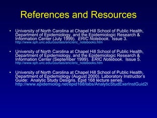 References and Resources University of North Carolina at Chapel Hill School of Public Health, Department of Epidemiology, and the Epidemiologic Research & Information Center (July 1999).  ERIC Notebook .  Issue 3.  http://www.sph.unc.edu/courses/eric/eric_notebooks.htm University of North Carolina at Chapel Hill School of Public Health, Department of Epidemiology, and the Epidemiologic Research & Information Center (September 1999).  ERIC Notebook .  Issue 5.  http://www.sph.unc.edu/courses/eric/eric_notebooks.htm University of North Carolina at Chapel Hill School of Public Health, Department of Epidemiology (August 2000). Laboratory Instructor’s Guide:  Analytic Study Designs. Epid 168 lecture series.  http://www.epidemiolog.net/epid168/labs/AnalyticStudExerInstGuid2000.pdf 