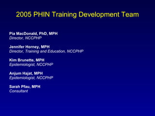 2005 PHIN Training Development Team Pia MacDonald, PhD, MPH   Director, NCCPHP Jennifer Horney, MPH Director, Training and Education, NCCPHP Kim Brunette, MPH Epidemiologist, NCCPHP Anjum Hajat, MPH Epidemiologist, NCCPHP Sarah Pfau, MPH  Consultant 