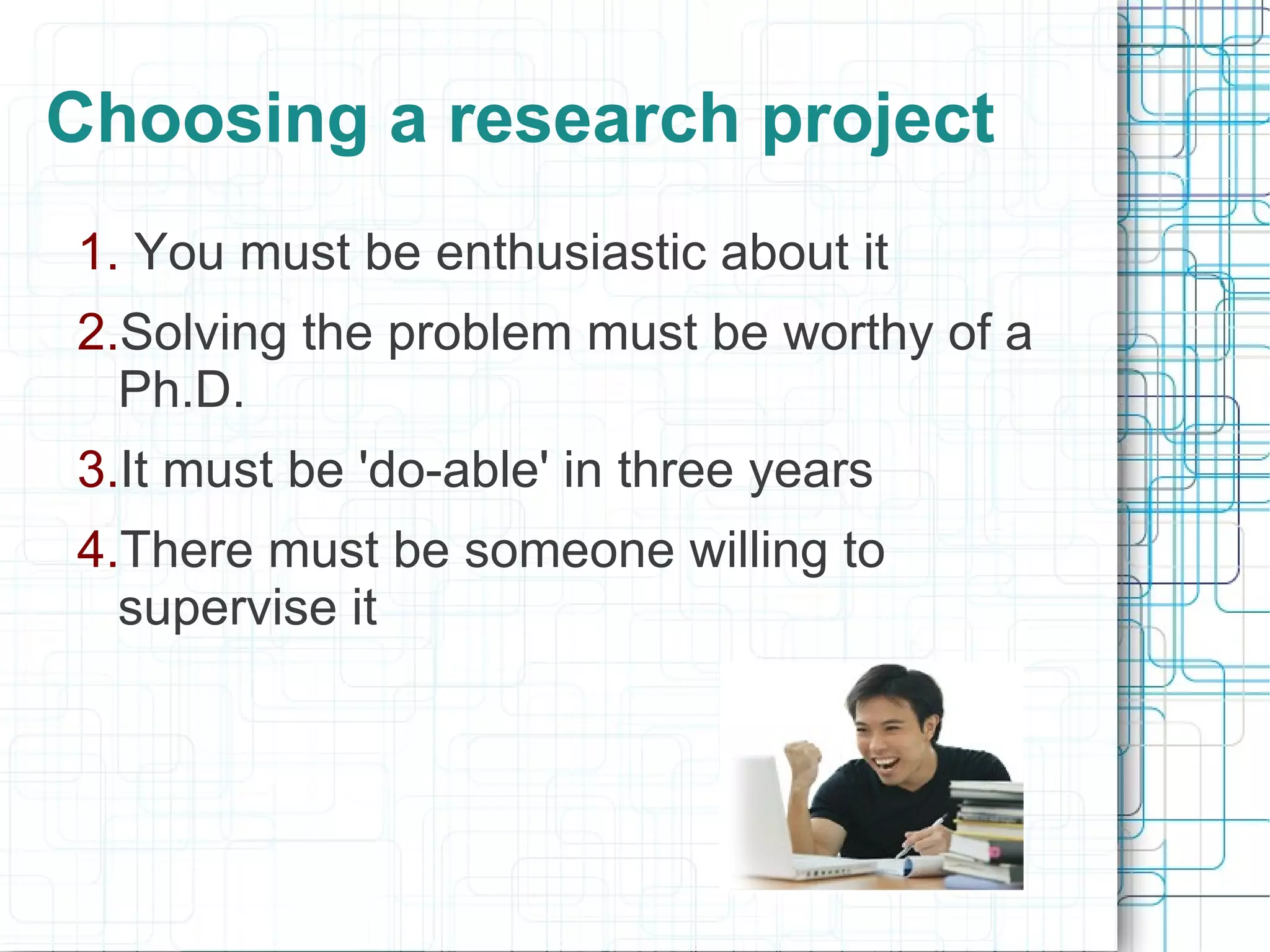 Choosing a research project
1. You must be enthusiastic about it
2.Solving the problem must be worthy of a
  Ph.D.
3.It must be 'do-able' in three years
4.There must be someone willing to
  supervise it
 
