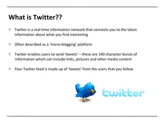 What is Twitter?? Twitter is a real-time information network that connects you to the latest information about what you find interesting Often described as a ‘micro-blogging’ platform Twitter enables users to send ‘tweets’ – these are 140 character bursts of  information which can include links, pictures and other media content Your Twitter feed is made up of ‘tweets’ from the users that you follow 