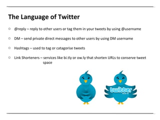The Language of Twitter @reply – reply to other users or tag them in your tweets by using @username  DM – send private direct messages to other users by using DM username Hashtags – used to tag or catagorise tweets Link Shorteners – services like bi.tly or ow.ly that shorten URLs to conserve tweet   space  