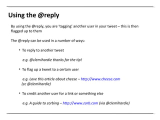 Using the @reply By using the @reply, you are ‘tagging’ another user in your tweet – this is then flagged up to them The @reply can be used in a number of ways: To reply to another tweet  e.g. @clemihardie thanks for the tip! To flag up a tweet to a certain user  e.g. Love this article about cheese –  http://www.cheese.com   (cc @clemihardie)  To credit another user for a link or something else e.g. A guide to zorbing –  http://www.zorb.com  (via @clemihardie) 