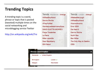 Trending Topics A trending topic is a word, phrase or topic that is posted (tweeted) multiple times on the social networking and microblogging service Twitter http://en.wikipedia.org/wiki/Trending_topic   