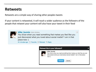 Retweets Retweets are a simple way of sharing other peoples tweets  If your content is retweeted, it will reach a wider audience as the followers of the people that retweet your content will also have your tweet in their feed 