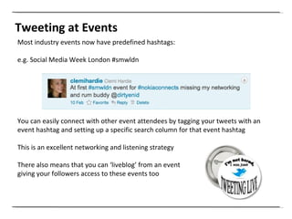 Tweeting at Events Most industry events now have predefined hashtags:  e.g. Social Media Week London #smwldn You can easily connect with other event attendees by tagging your tweets with an event hashtag and setting up a specific search column for that event hashtag This is an excellent networking and listening strategy There also means that you can ‘liveblog’ from an event  giving your followers access to these events too 