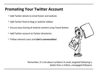 Promoting Your Twitter Account Add Twitter details to email footer and website Add Twitter feed to blog or website sidebar Ensure easy sharing of website content using Tweet Button Add Twitter account to Twitter directories Follow relevant users and  start a conversation ! Remember, it’s not about numbers! A small, targeted following is better than a million, unengaged followers 