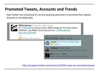 Promoted Tweets, Accounts and Trends How Twitter has monetised it’s service by giving advertisers to promote their tweets, accounts or trending topic  https://support.twitter.com/articles/142101-what-are-promoted-tweets   