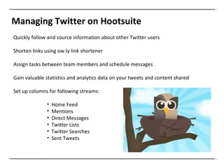 Managing Twitter on Hootsuite Quickly follow and source information about other Twitter users Shorten links using ow.ly link shortener Assign tasks between team members and schedule messages Gain valuable statistics and analytics data on your tweets and content shared Set up columns for following streams: Home Feed Mentions Direct Messages  Twitter Lists Twitter Searches Sent Tweets 