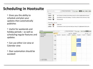 Scheduling in Hootsuite Gives you the ability to  schedule and plan your updates then automatically  publishes Useful for weekends and holiday periods – as well as scheduling regular features and updates Can use either List view or Calendar view  Over automation should be avoided! 