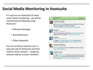 Social Media Monitoring in Hootsuite It is easy to use Hootsuite for basic social media monitoring – we will be monitoring the following using Hootsuite: Relevant Hashtags Brand Mentions  Other Keywords You can set these searches up in a separate tab on Hootsuite and then monitor these streams – assigning relevant tweets to team members  