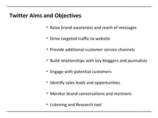 Twitter Aims and Objectives Raise brand awareness and reach of messages Drive targeted traffic to website Provide additional customer service channels Build relationships with key bloggers and journalists Engage with potential customers Identify sales leads and opportunities Monitor brand conversations and mentions Listening and Research tool 