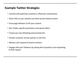 Example Twitter Strategies Connect with potential customers, influencers and partners Share links to your website and other brand related content Encourage followers to RT your content Run Twitter specific promotions and special offers  Create your own #hashtag and promote this Answer customer service queries in real time Monitor and respond to brand mentions Engage with your followers by asking them questions and responding to their tweets 