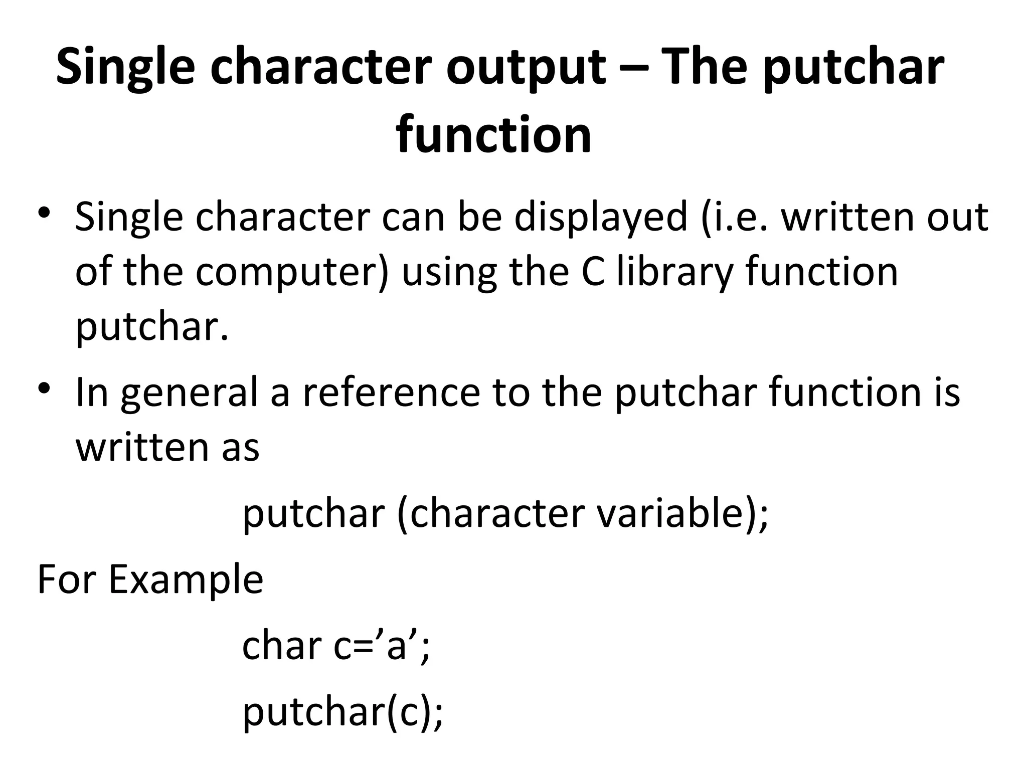Single character output – The putchar
               function
• Single character can be displayed (i.e. written out
  of the computer) using the C library function
  putchar.
• In general a reference to the putchar function is
  written as
           putchar (character variable);
For Example
           char c=’a’;
           putchar(c);
 
