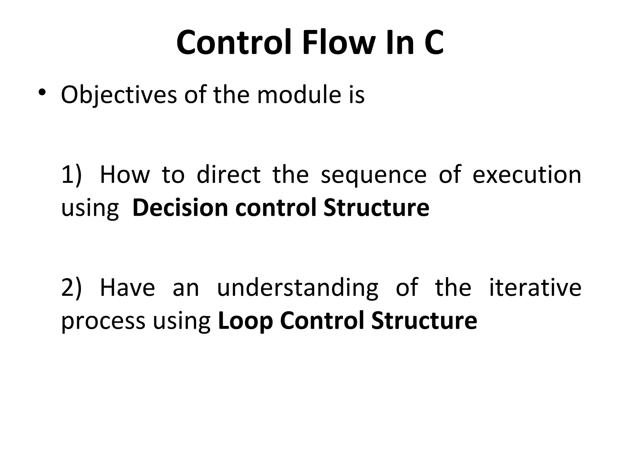 Control Flow In C
• Objectives of the module is

  1) How to direct the sequence of execution
  using Decision control Structure

  2) Have an understanding of the iterative
  process using Loop Control Structure
 