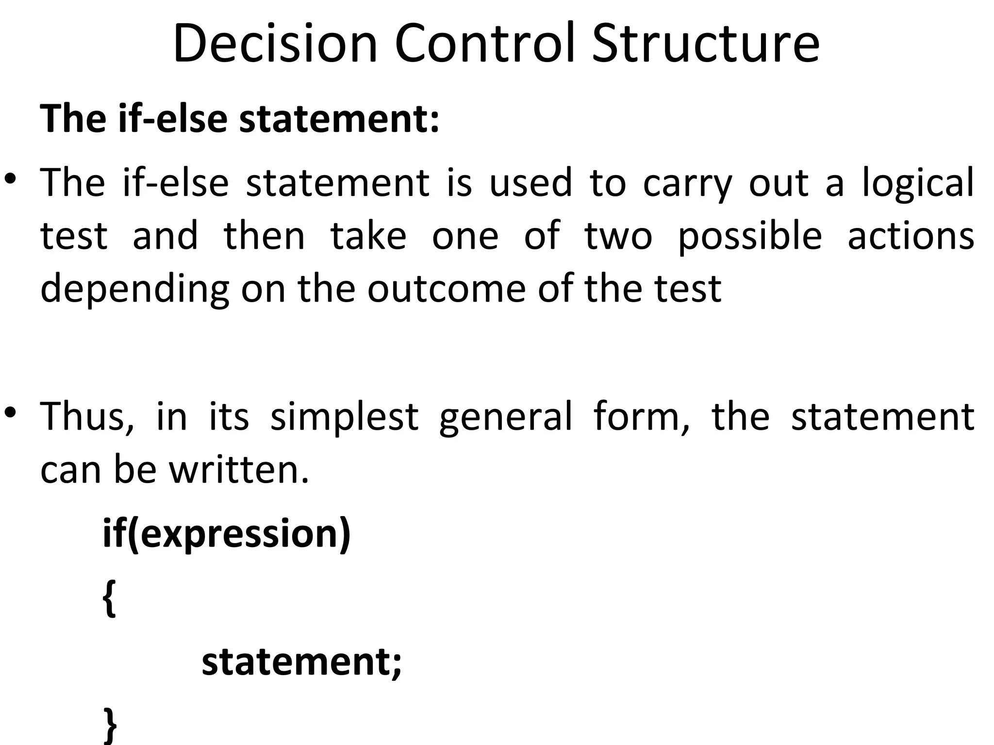 Decision Control Structure
  The if-else statement:
• The if-else statement is used to carry out a logical
  test and then take one of two possible actions
  depending on the outcome of the test

• Thus, in its simplest general form, the statement
  can be written.
     if(expression)
     {
           statement;
     }
 