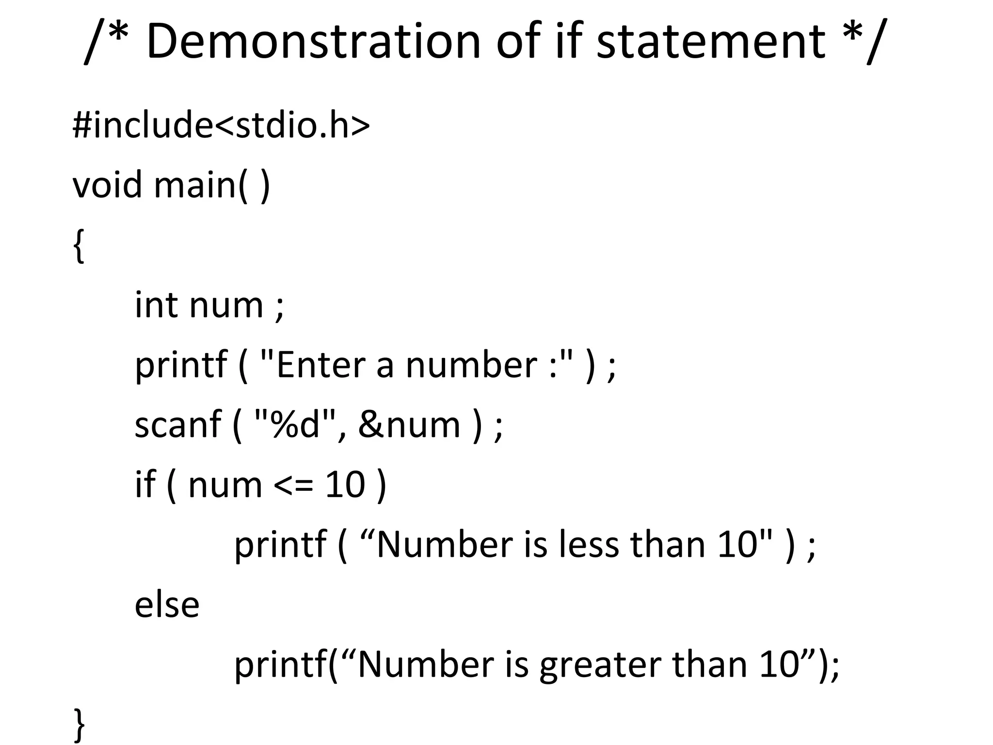 /* Demonstration of if statement */
#include<stdio.h>
void main( )
{
    int num ;
    printf ( "Enter a number :" ) ;
    scanf ( "%d", &num ) ;
    if ( num <= 10 )
           printf ( “Number is less than 10" ) ;
    else
           printf(“Number is greater than 10”);
}
 