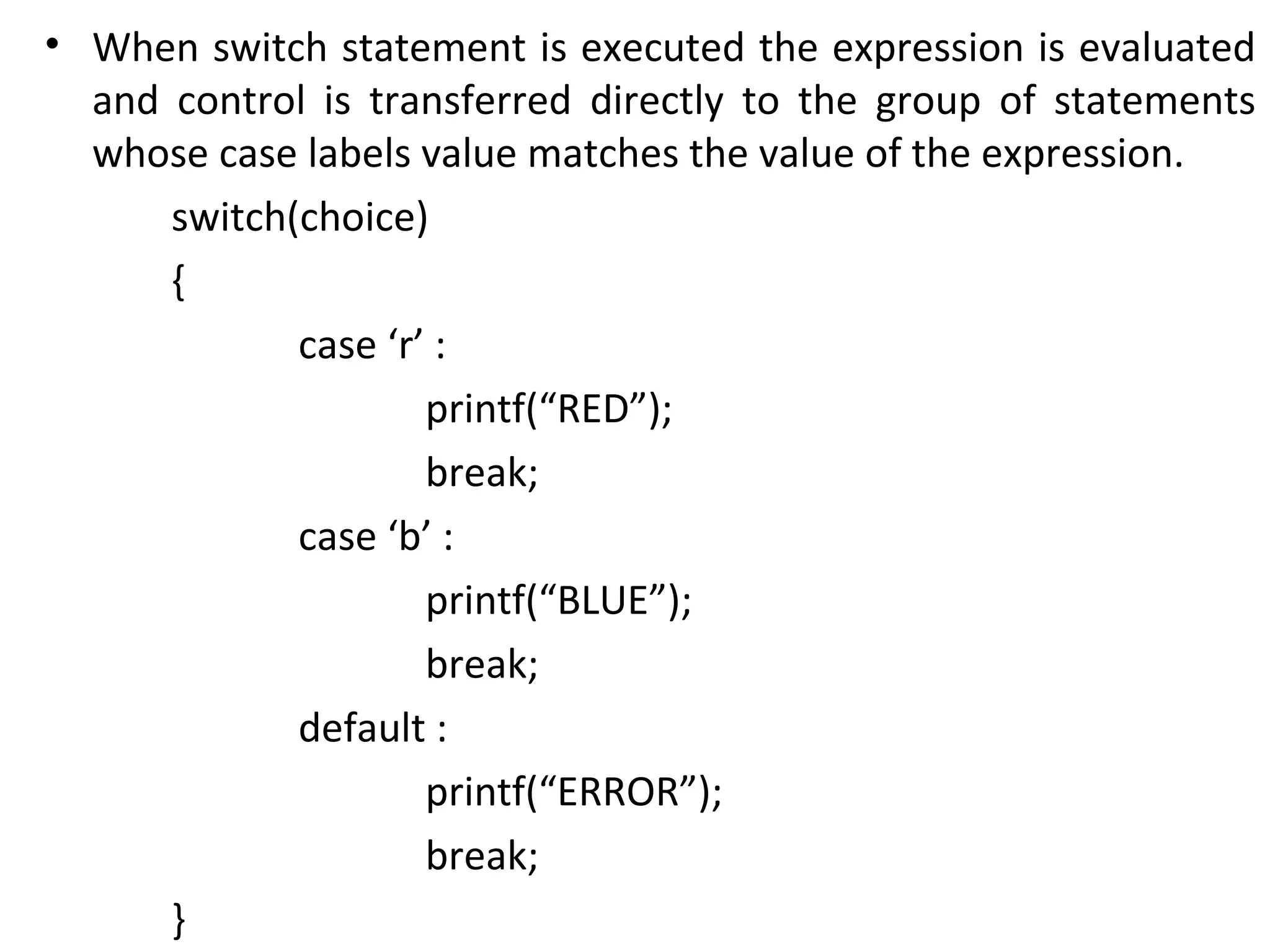 • When switch statement is executed the expression is evaluated
  and control is transferred directly to the group of statements
  whose case labels value matches the value of the expression.
      switch(choice)
      {
             case ‘r’ :
                     printf(“RED”);
                     break;
             case ‘b’ :
                     printf(“BLUE”);
                     break;
             default :
                     printf(“ERROR”);
                     break;
      }
 