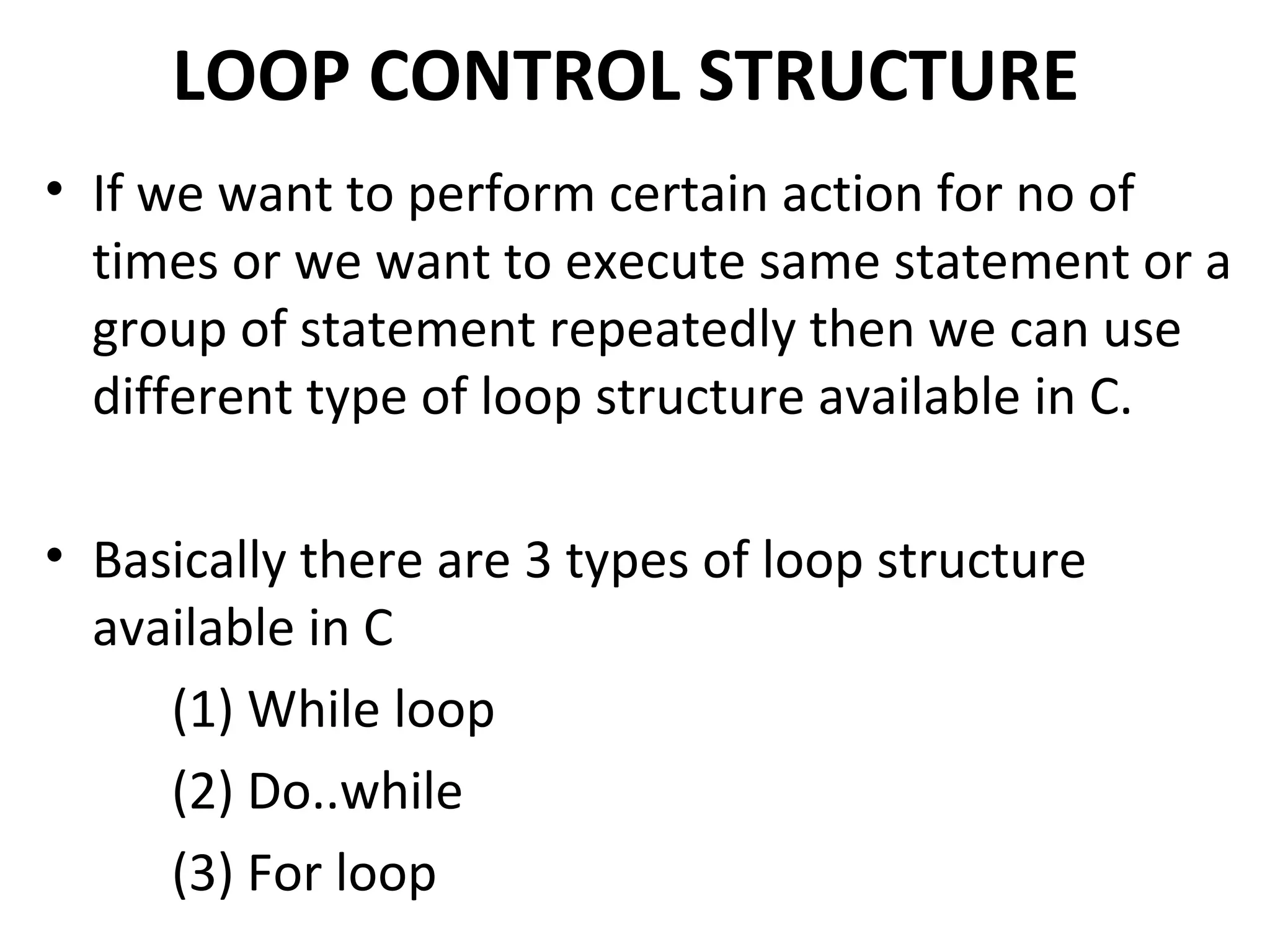 LOOP CONTROL STRUCTURE
• If we want to perform certain action for no of
  times or we want to execute same statement or a
  group of statement repeatedly then we can use
  different type of loop structure available in C.

• Basically there are 3 types of loop structure
  available in C
     (1) While loop
     (2) Do..while
     (3) For loop
 