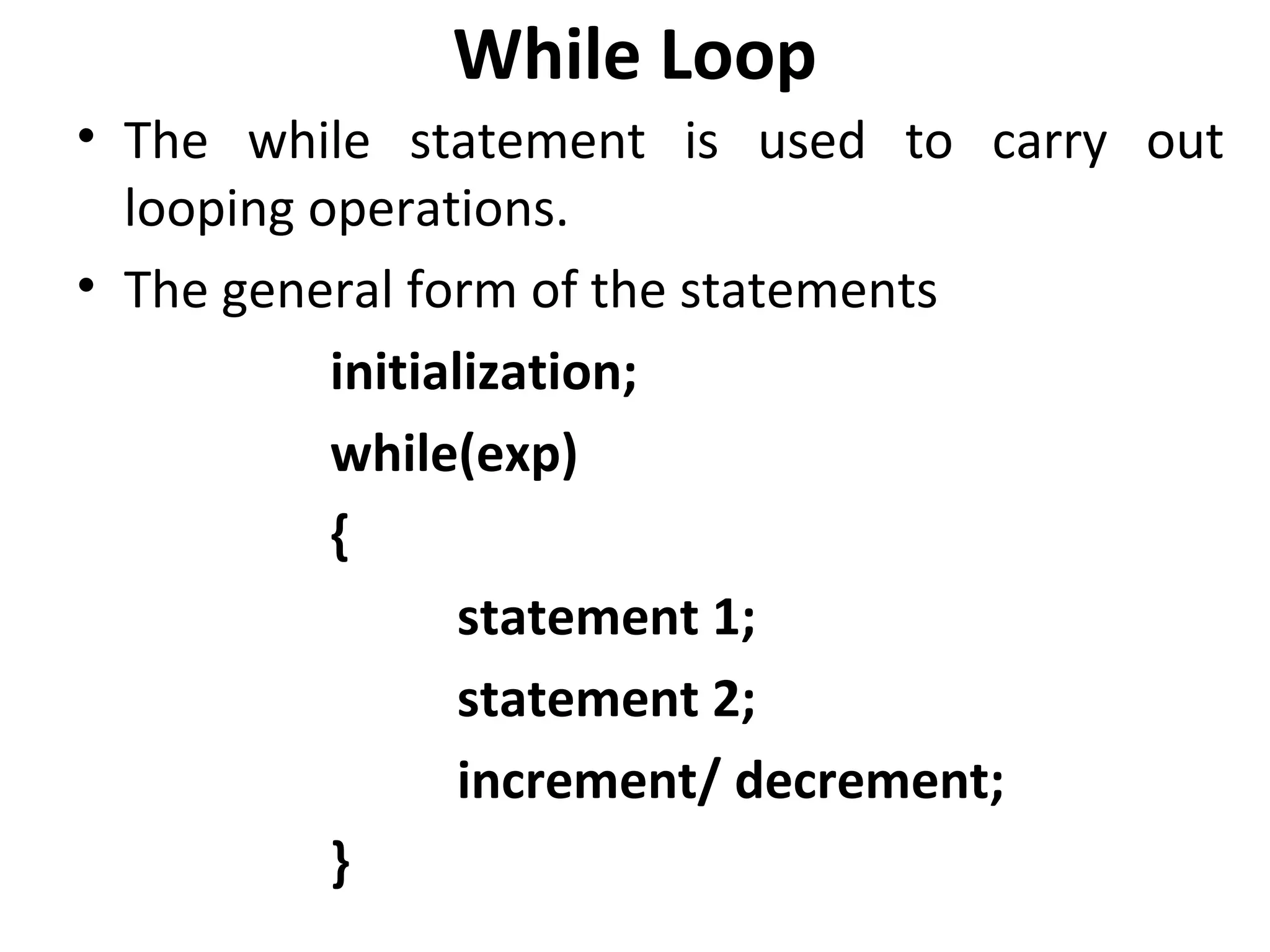 While Loop
• The while statement is used to carry out
  looping operations.
• The general form of the statements
           initialization;
           while(exp)
           {
                  statement 1;
                  statement 2;
                  increment/ decrement;
           }
 