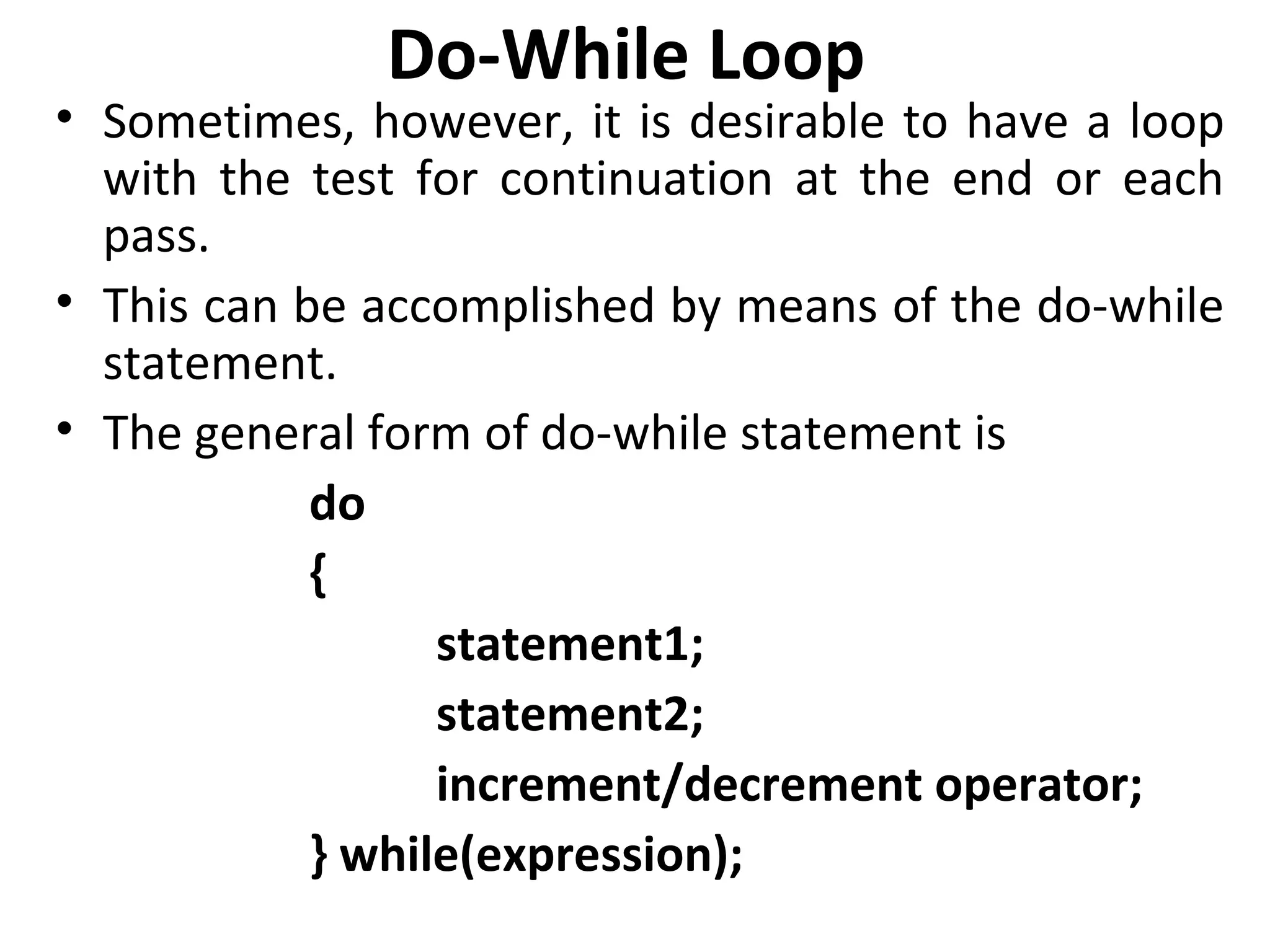 Do-While Loop
• Sometimes, however, it is desirable to have a loop
  with the test for continuation at the end or each
  pass.
• This can be accomplished by means of the do-while
  statement.
• The general form of do-while statement is
            do
            {
                  statement1;
                  statement2;
                  increment/decrement operator;
            } while(expression);
 
