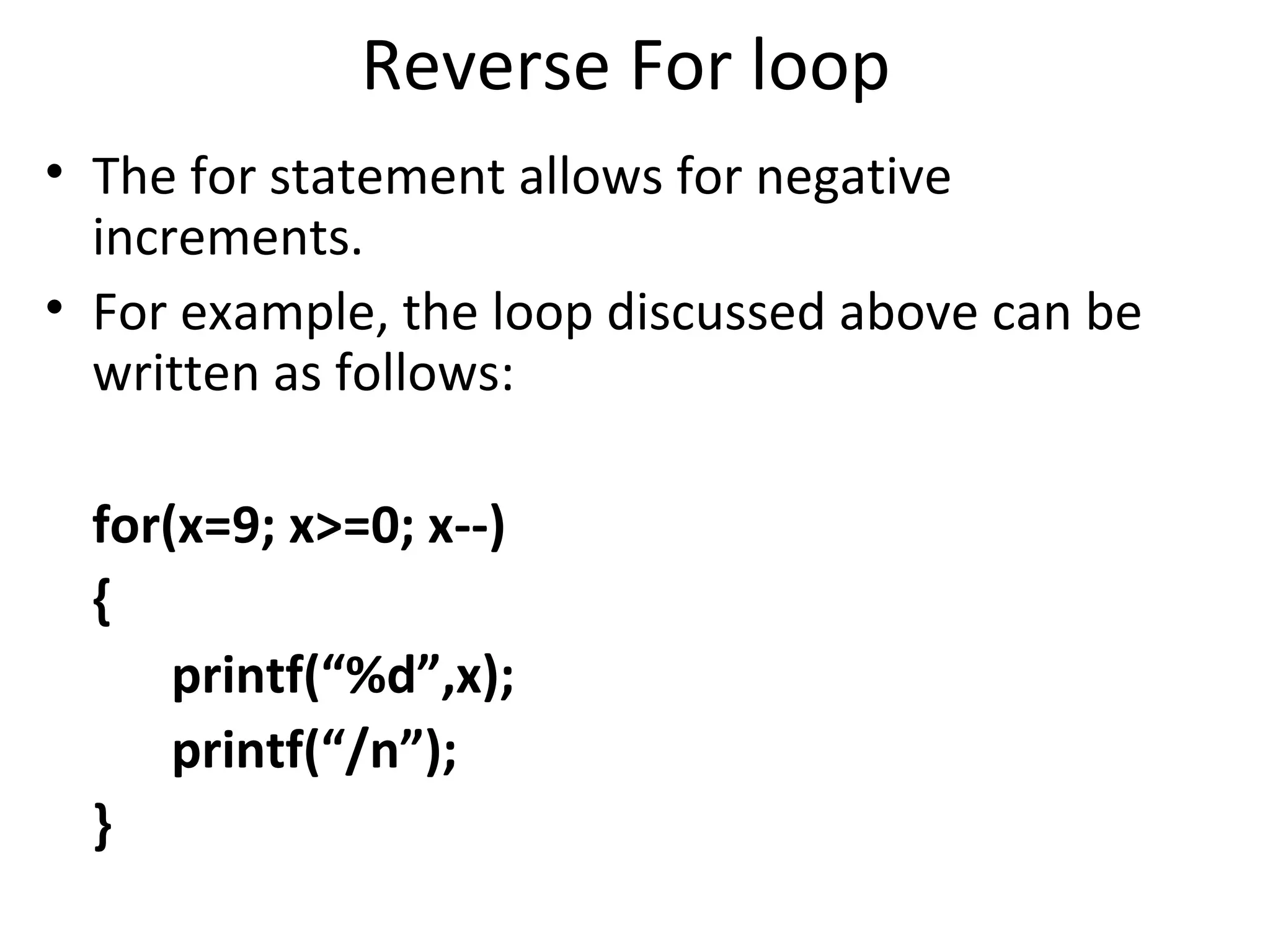 Reverse For loop
• The for statement allows for negative
  increments.
• For example, the loop discussed above can be
  written as follows:

 for(x=9; x>=0; x--)
 {
     printf(“%d”,x);
     printf(“/n”);
 }
 