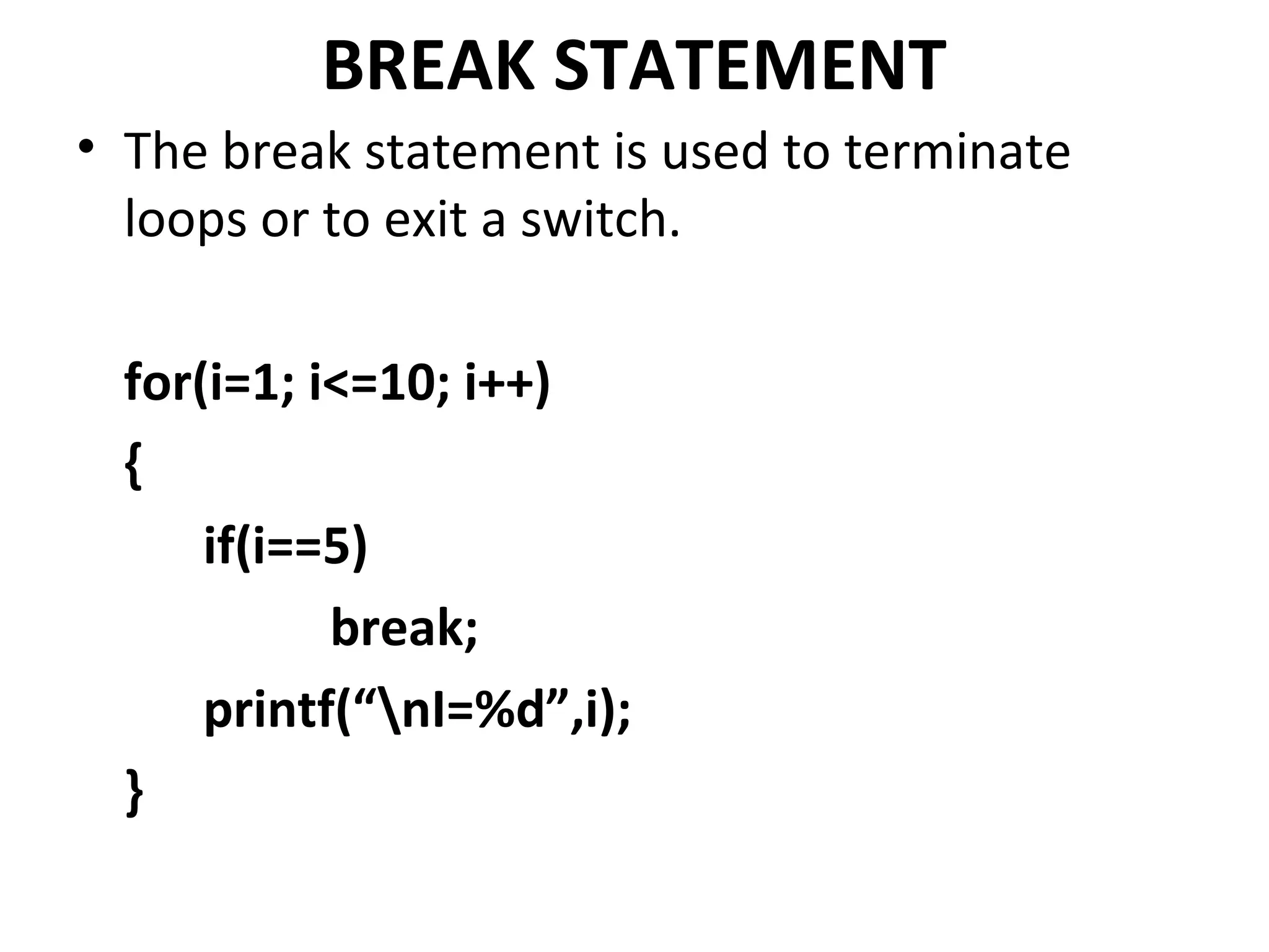 BREAK STATEMENT
• The break statement is used to terminate
  loops or to exit a switch.

  for(i=1; i<=10; i++)
  {
      if(i==5)
            break;
      printf(“nI=%d”,i);
  }
 