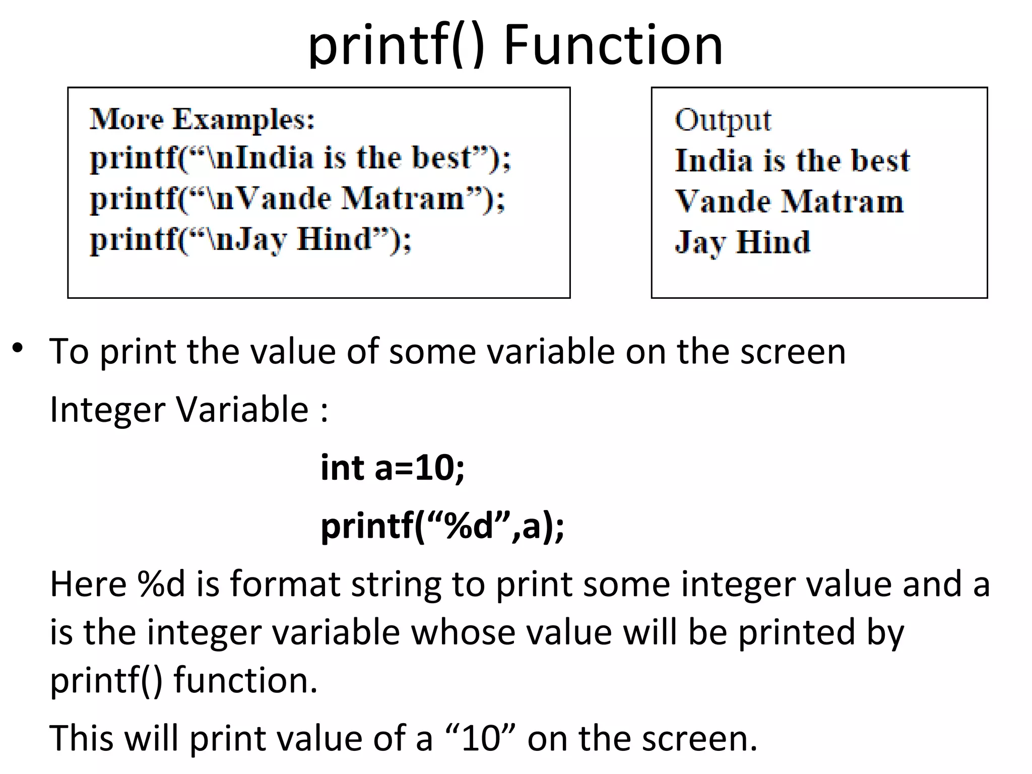 printf() Function



• To print the value of some variable on the screen
  Integer Variable :
                     int a=10;
                     printf(“%d”,a);
  Here %d is format string to print some integer value and a
  is the integer variable whose value will be printed by
  printf() function.
  This will print value of a “10” on the screen.
 