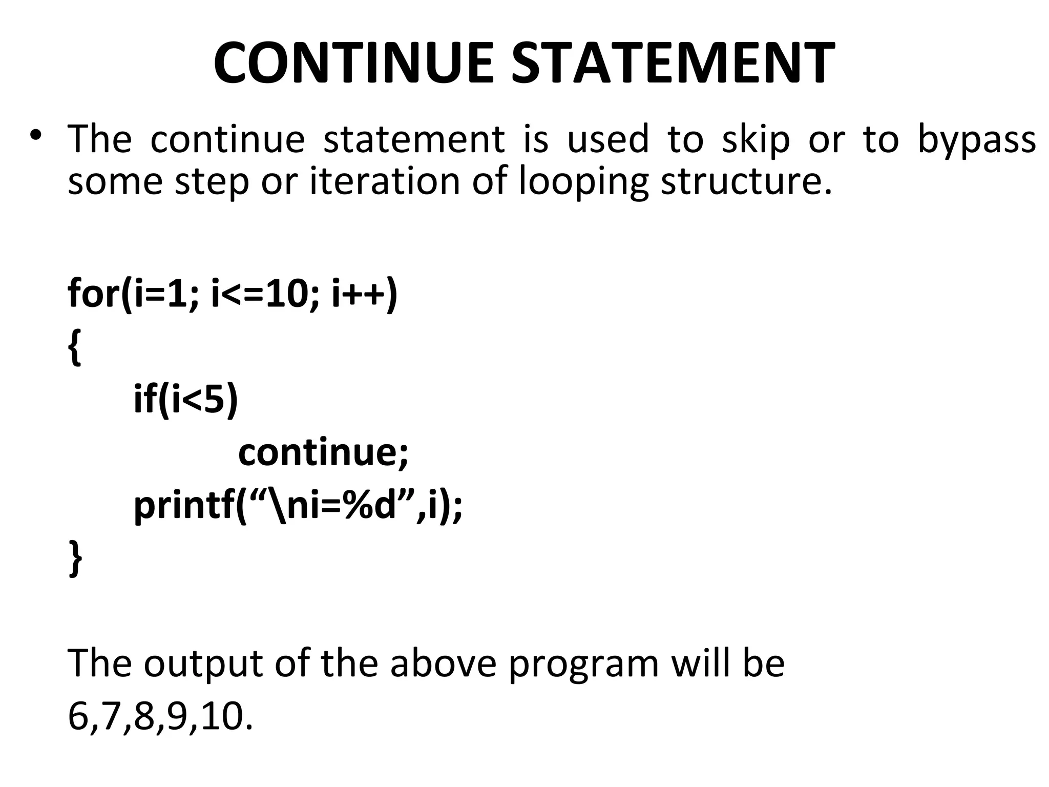 CONTINUE STATEMENT
• The continue statement is used to skip or to bypass
  some step or iteration of looping structure.

  for(i=1; i<=10; i++)
  {
      if(i<5)
             continue;
      printf(“ni=%d”,i);
  }

  The output of the above program will be
  6,7,8,9,10.
 