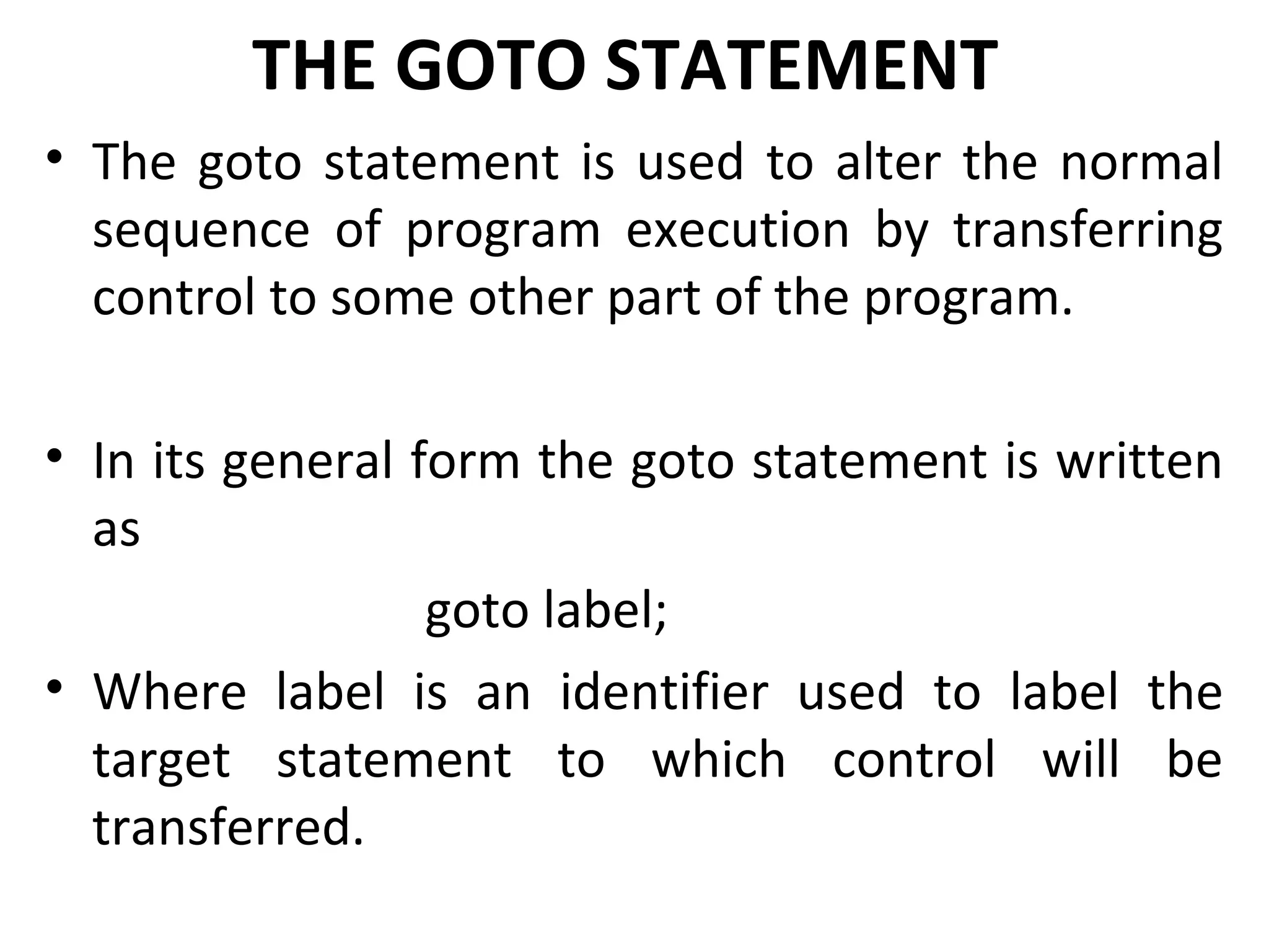 THE GOTO STATEMENT
• The goto statement is used to alter the normal
  sequence of program execution by transferring
  control to some other part of the program.

• In its general form the goto statement is written
  as
                  goto label;
• Where label is an identifier used to label the
  target statement to which control will be
  transferred.
 