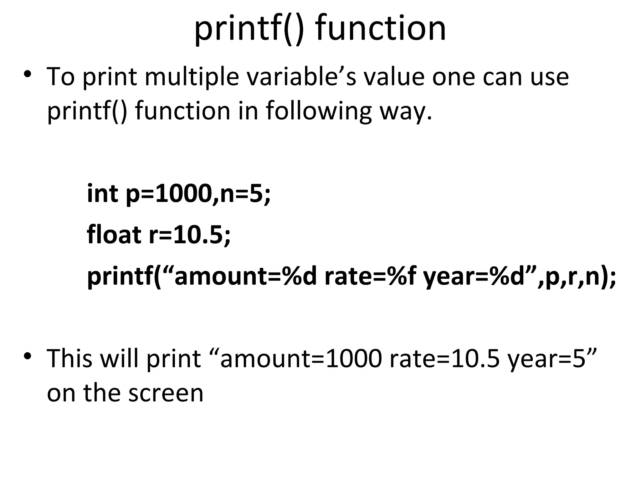 printf() function
• To print multiple variable’s value one can use
  printf() function in following way.

     int p=1000,n=5;
     float r=10.5;
     printf(“amount=%d rate=%f year=%d”,p,r,n);

• This will print “amount=1000 rate=10.5 year=5”
  on the screen
 