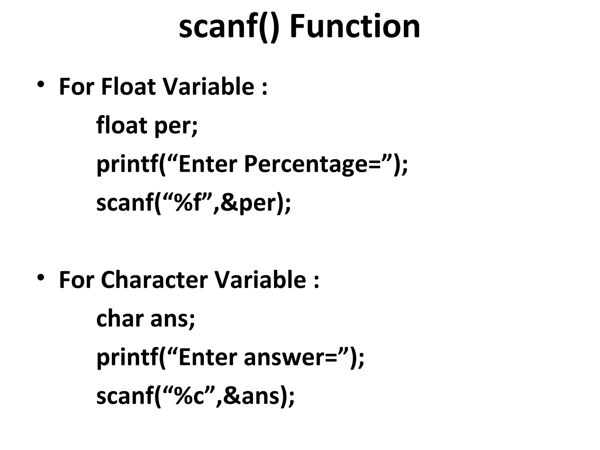 scanf() Function
• For Float Variable :
     float per;
     printf(“Enter Percentage=”);
     scanf(“%f”,&per);

• For Character Variable :
     char ans;
     printf(“Enter answer=”);
     scanf(“%c”,&ans);
 