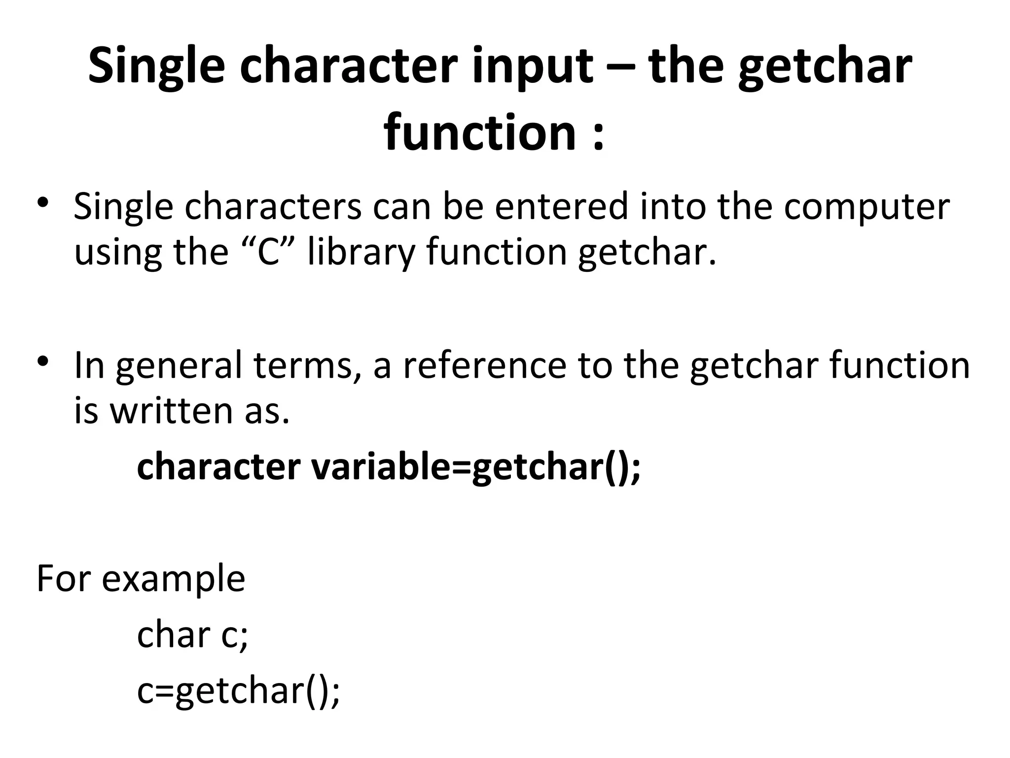 Single character input – the getchar
                function :
• Single characters can be entered into the computer
  using the “C” library function getchar.

• In general terms, a reference to the getchar function
  is written as.
      character variable=getchar();

For example
      char c;
      c=getchar();
 