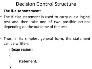 Decision Control Structure
  The if-else statement:
• The if-else statement is used to carry out a logical
  test and then take one of two possible actions
  depending on the outcome of the test

• Thus, in its simplest general form, the statement
  can be written.
     if(expression)
     {
           statement;
     }
 
