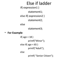 Else if ladder
           if( expression1 )
                   statement1;
           else if( expression2 )
                   statement2;
           else
                   statement3;
• For Example
            if( age < 18 )
                     printf("Minor");
            else if( age < 65 )
                     printf("Adult");
            else
                     printf( "Senior Citizen");
 