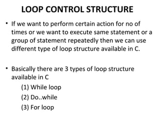 LOOP CONTROL STRUCTURE
• If we want to perform certain action for no of
  times or we want to execute same statement or a
  group of statement repeatedly then we can use
  different type of loop structure available in C.

• Basically there are 3 types of loop structure
  available in C
     (1) While loop
     (2) Do..while
     (3) For loop
 
