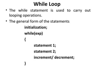 While Loop
• The while statement is used to carry out
  looping operations.
• The general form of the statements
           initialization;
           while(exp)
           {
                  statement 1;
                  statement 2;
                  increment/ decrement;
           }
 