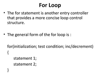 For Loop
• The for statement is another entry controller
  that provides a more concise loop control
  structure.

• The general form of the for loop is :

  for(initialization; test condition; inc/decrement)
  {
      statement 1;
      statement 2;
  }
 