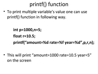 printf() function
• To print multiple variable’s value one can use
  printf() function in following way.

     int p=1000,n=5;
     float r=10.5;
     printf(“amount=%d rate=%f year=%d”,p,r,n);

• This will print “amount=1000 rate=10.5 year=5”
  on the screen
 